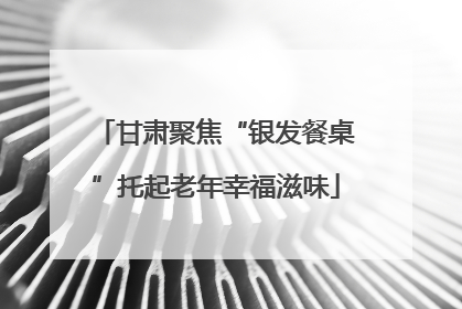 甘肃聚焦“银发餐桌”托起老年幸福滋味